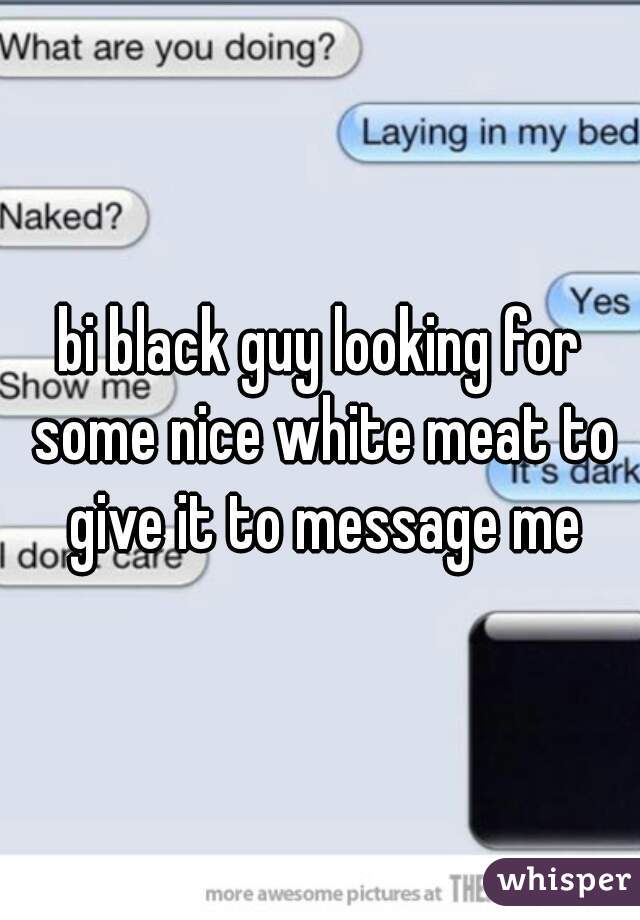 bi black guy looking for some nice white meat to give it to message me