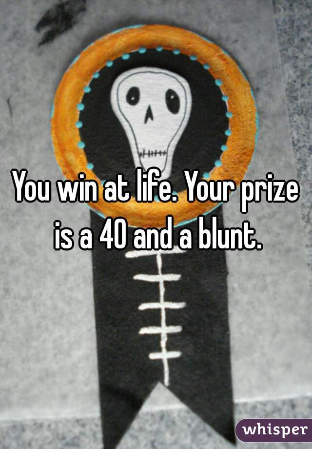 You win at life. Your prize is a 40 and a blunt.