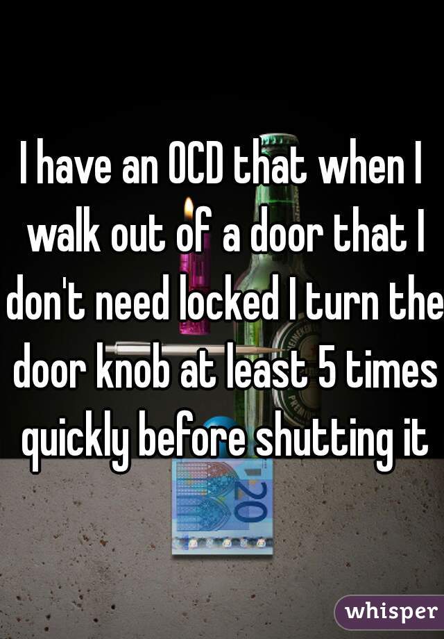 I have an OCD that when I walk out of a door that I don't need locked I turn the door knob at least 5 times quickly before shutting it