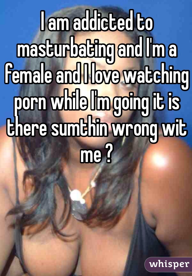 I am addicted to masturbating and I'm a female and I love watching porn while I'm going it is there sumthin wrong wit me ? 