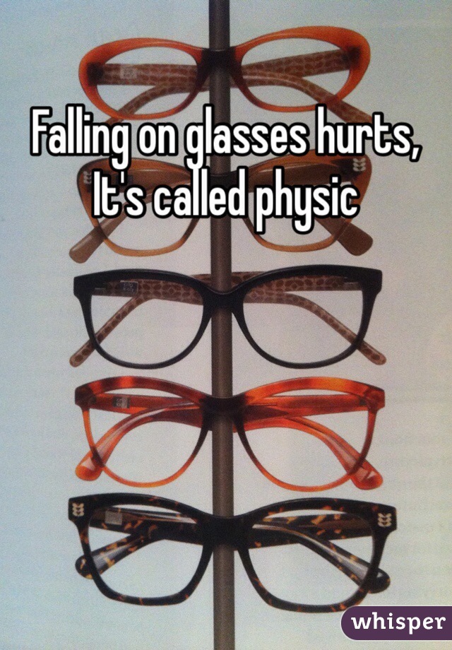 Falling on glasses hurts, It's called physic