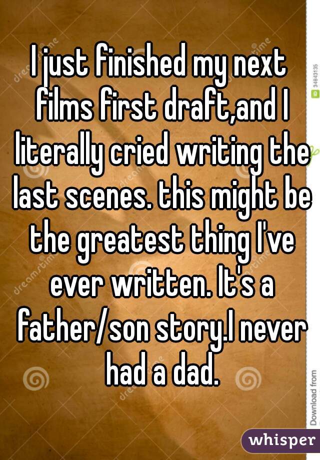 I just finished my next films first draft,and I literally cried writing the last scenes. this might be the greatest thing I've ever written. It's a father/son story.I never had a dad.