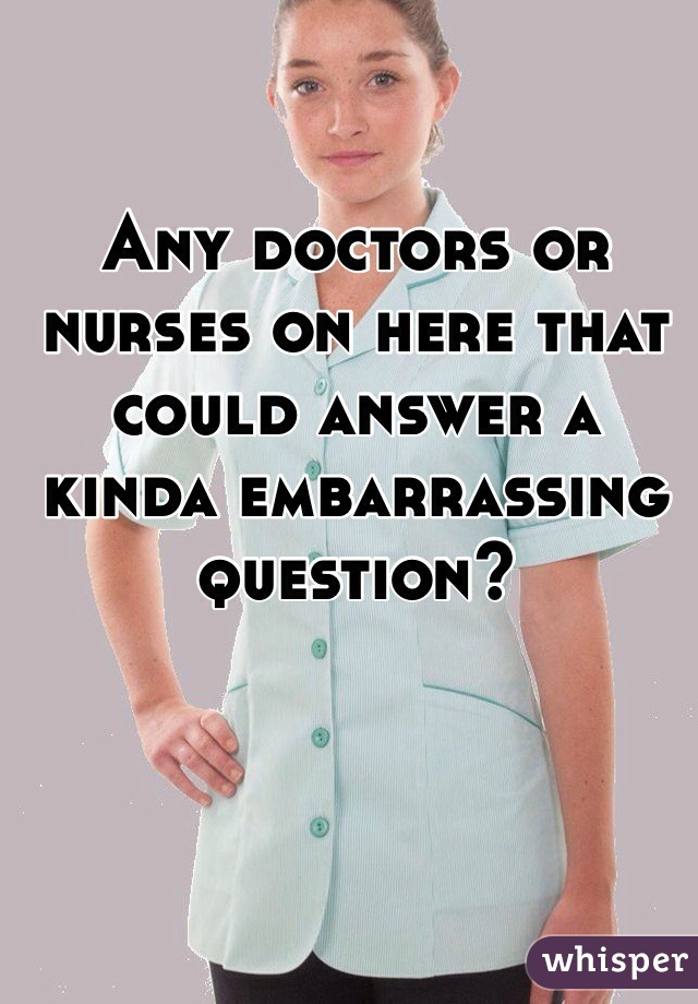 Any doctors or nurses on here that could answer a kinda embarrassing question? 