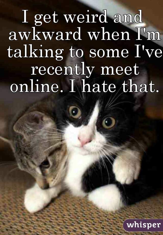 I get weird and awkward when I'm talking to some I've recently meet online. I hate that.