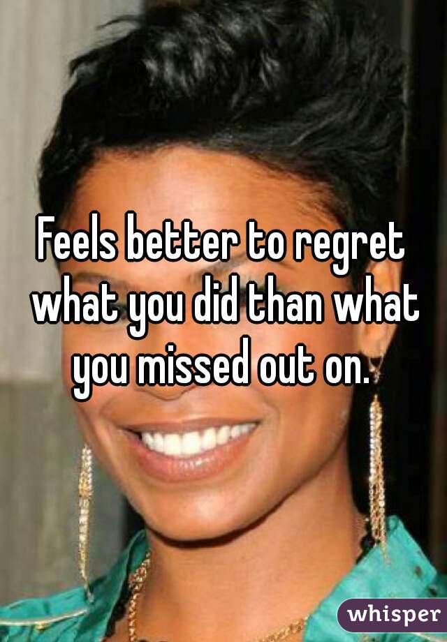 Feels better to regret what you did than what you missed out on. 