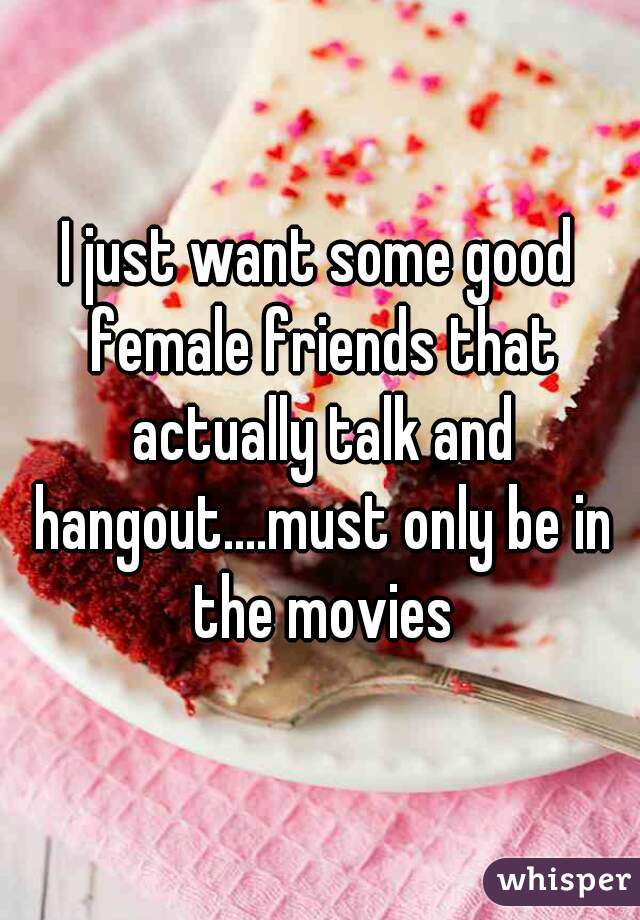 I just want some good female friends that actually talk and hangout....must only be in the movies