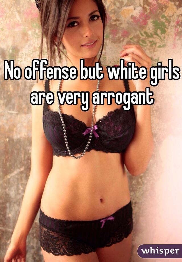 No offense but white girls are very arrogant 