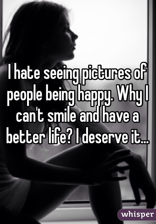 I hate seeing pictures of people being happy. Why I can't smile and have a better life? I deserve it...