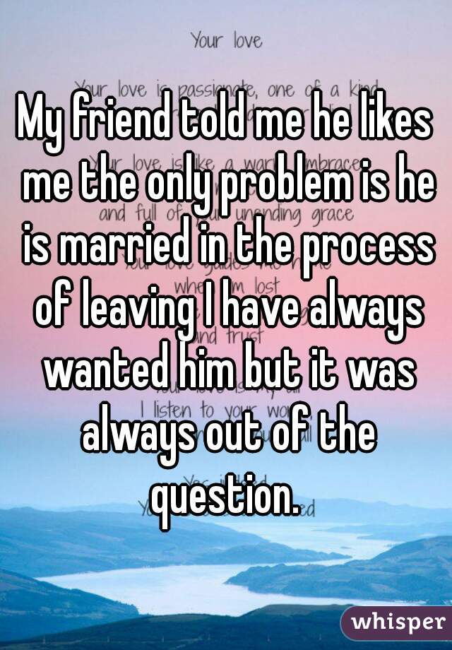 My friend told me he likes me the only problem is he is married in the process of leaving I have always wanted him but it was always out of the question. 