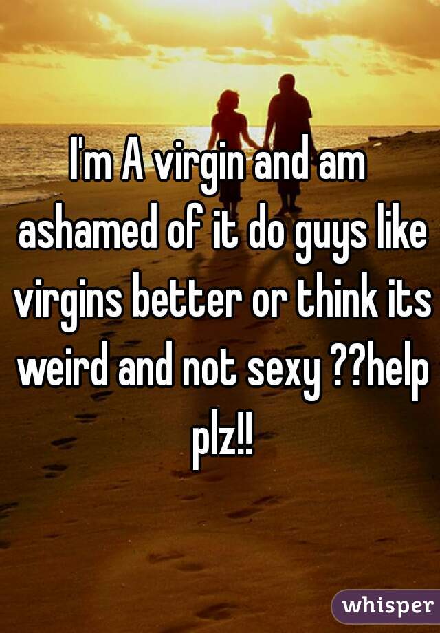 I'm A virgin and am ashamed of it do guys like virgins better or think its weird and not sexy ??help plz!!