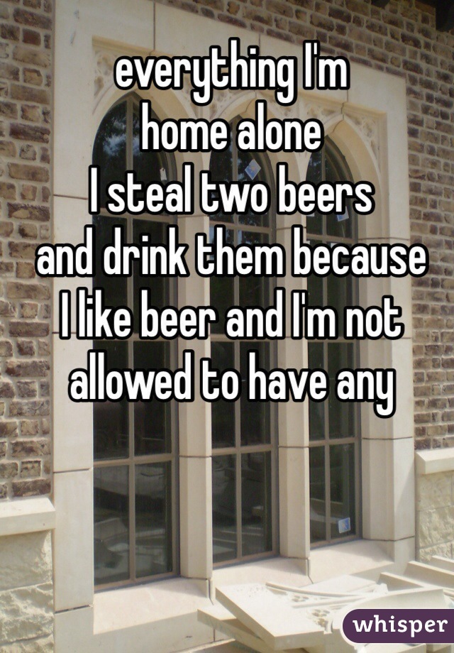 everything I'm 
home alone 
I steal two beers
and drink them because 
I like beer and I'm not 
allowed to have any 