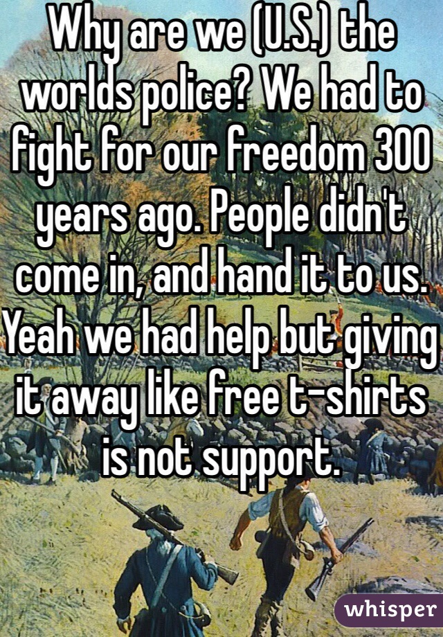 Why are we (U.S.) the worlds police? We had to fight for our freedom 300 years ago. People didn't come in, and hand it to us. Yeah we had help but giving it away like free t-shirts is not support. 