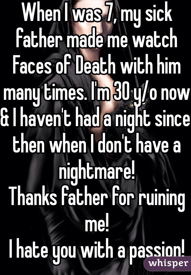 When I was 7, my sick father made me watch Faces of Death with him many times. I'm 30 y/o now & I haven't had a night since then when I don't have a nightmare!
Thanks father for ruining me!
I hate you with a passion!