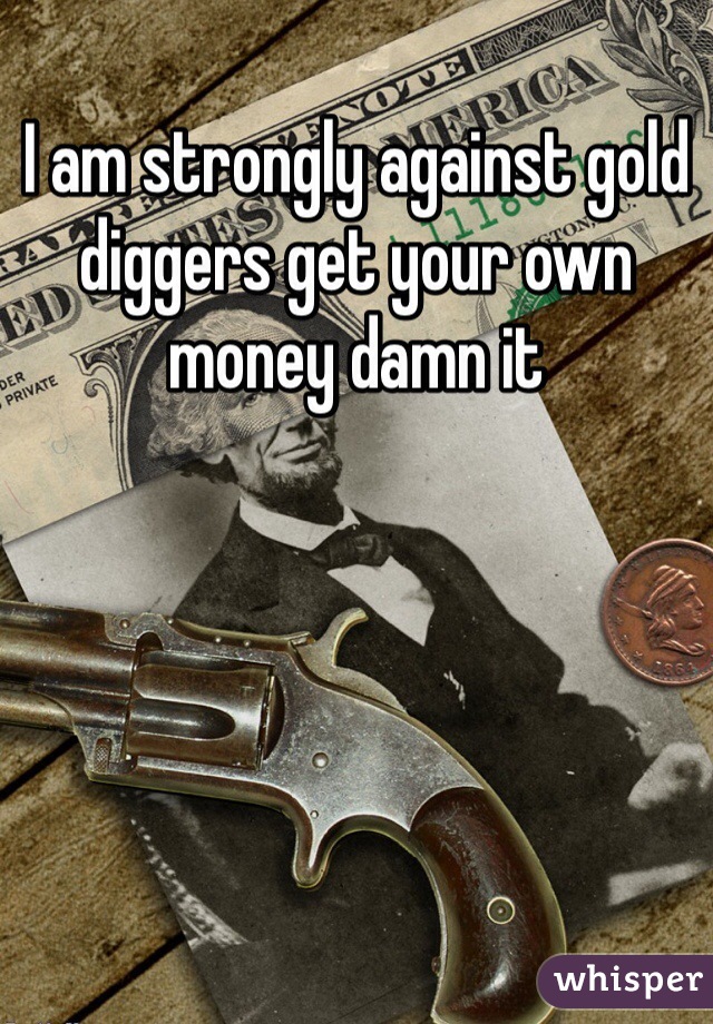 I am strongly against gold diggers get your own money damn it 