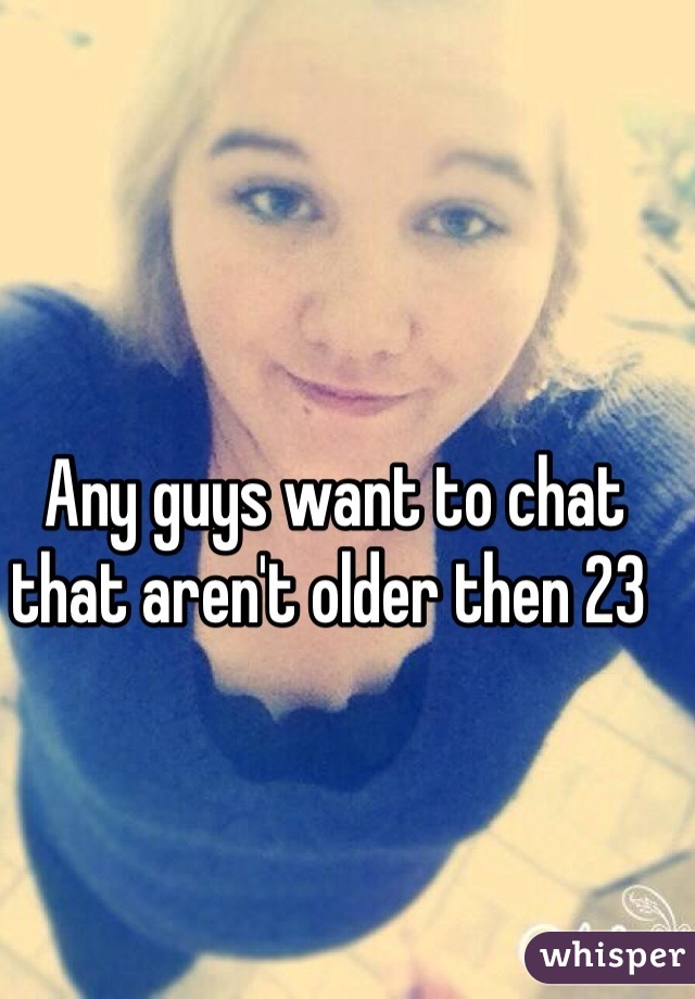 Any guys want to chat that aren't older then 23 