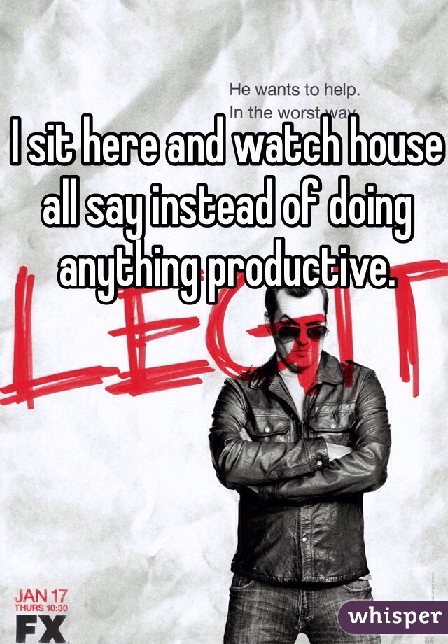 I sit here and watch house all say instead of doing anything productive. 