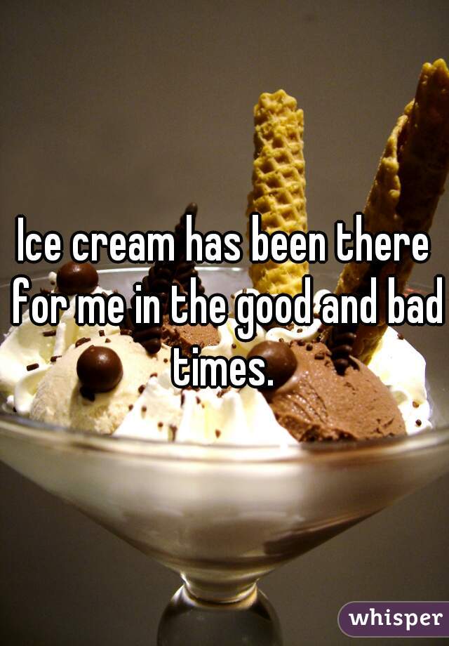 Ice cream has been there for me in the good and bad times. 
