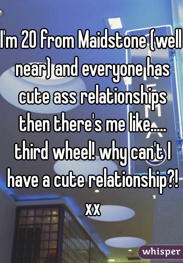 I'm 20 from Maidstone (well near) and everyone has cute ass relationships then there's me like..... third wheel! why can't I have a cute relationship?! xx