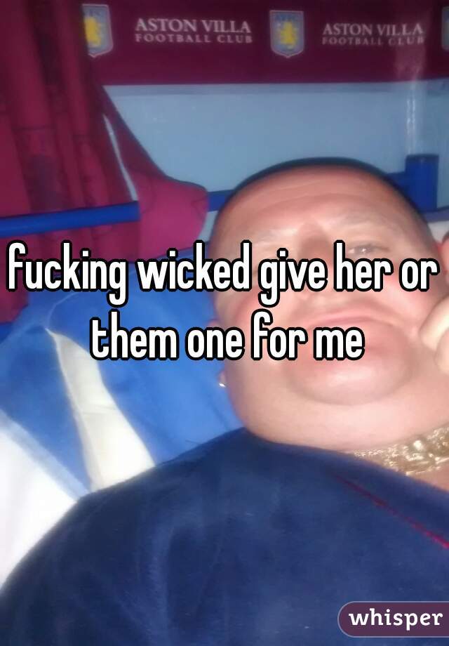 fucking wicked give her or them one for me