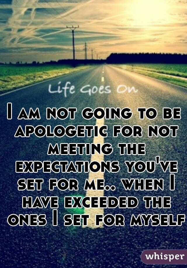 I am not going to be apologetic for not meeting the expectations you've set for me.. when I have exceeded the ones I set for myself.