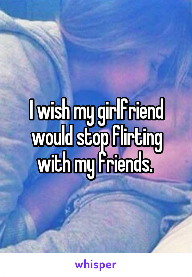 I wish my girlfriend would stop flirting with my friends. 