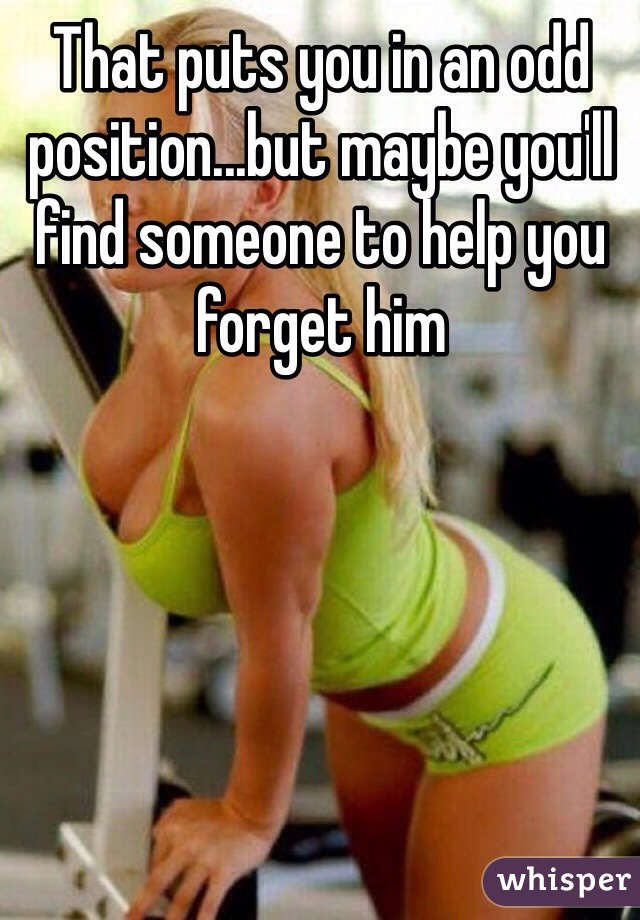 That puts you in an odd position...but maybe you'll find someone to help you forget him