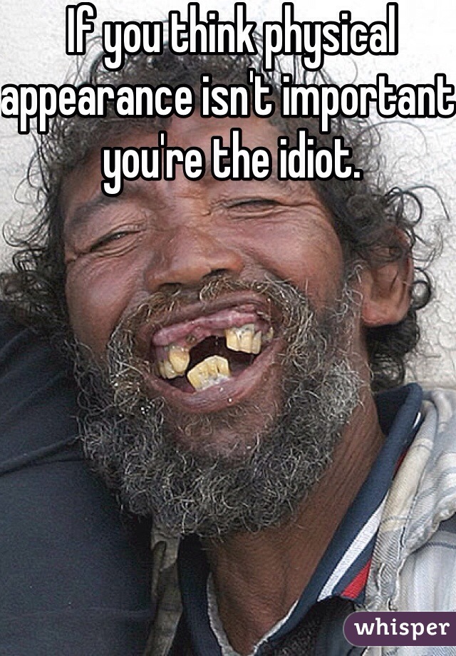 If you think physical appearance isn't important you're the idiot. 
