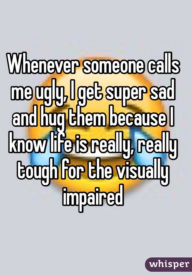 Whenever someone calls me ugly, I get super sad and hug them because I know life is really, really tough for the visually impaired