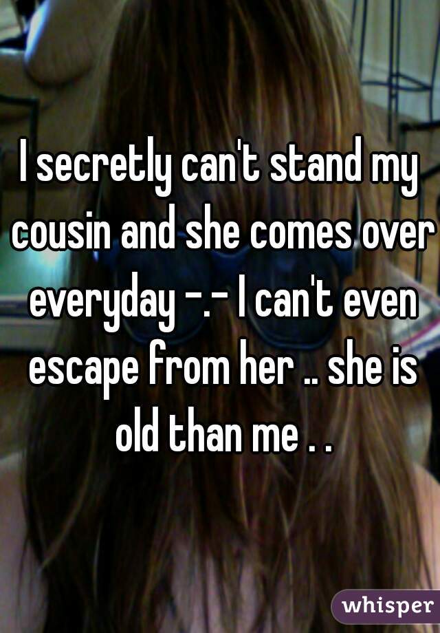 I secretly can't stand my cousin and she comes over everyday -.- I can't even escape from her .. she is old than me . .