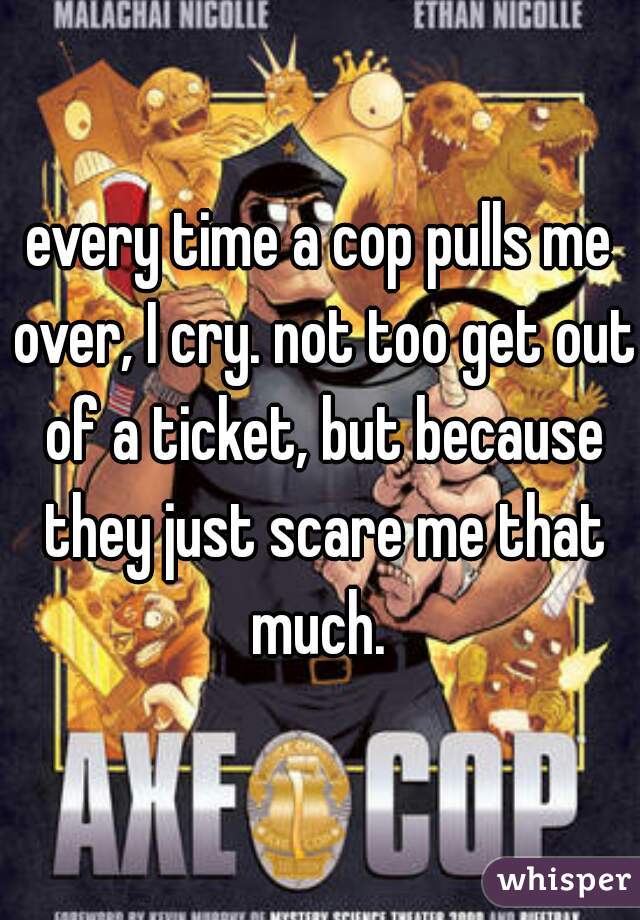 every time a cop pulls me over, I cry. not too get out of a ticket, but because they just scare me that much. 