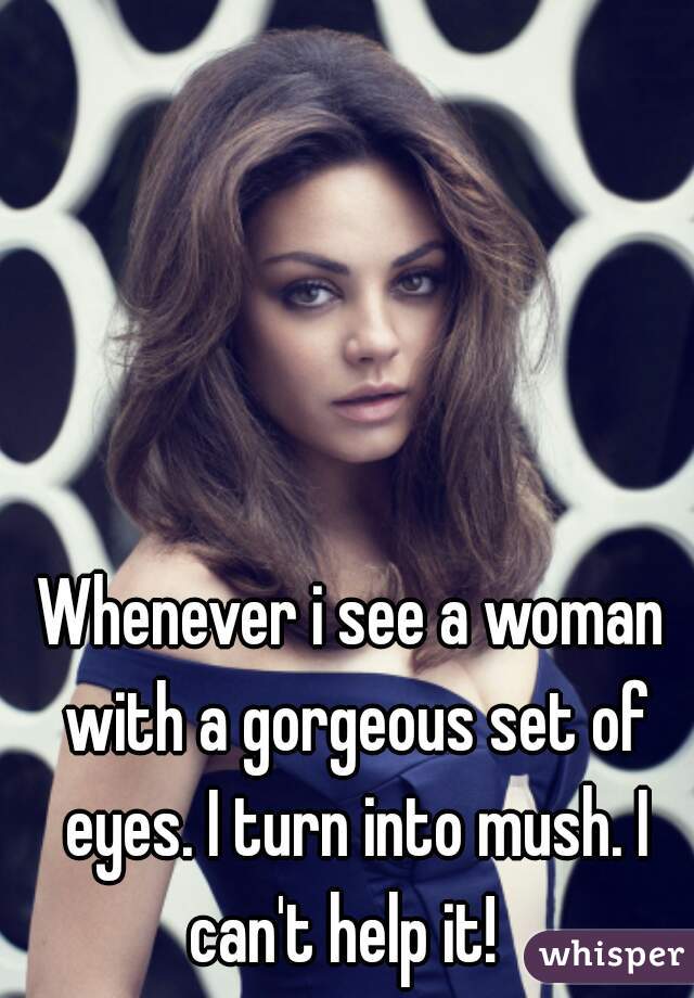 Whenever i see a woman with a gorgeous set of eyes. I turn into mush. I can't help it!  
