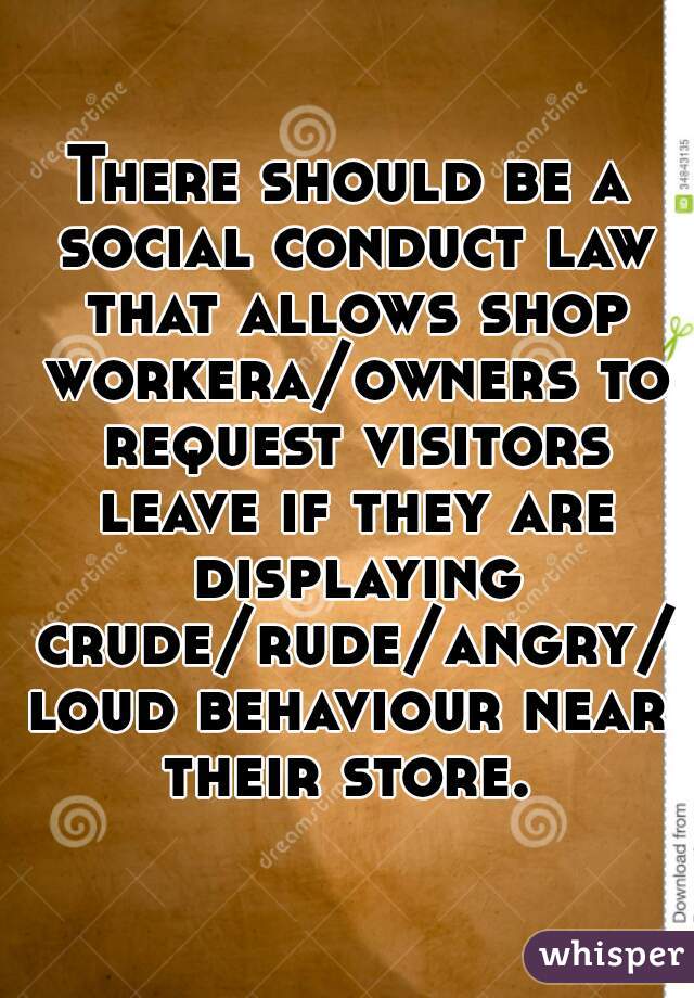 There should be a social conduct law that allows shop workera/owners to request visitors leave if they are displaying crude/rude/angry/loud behaviour near their store. 