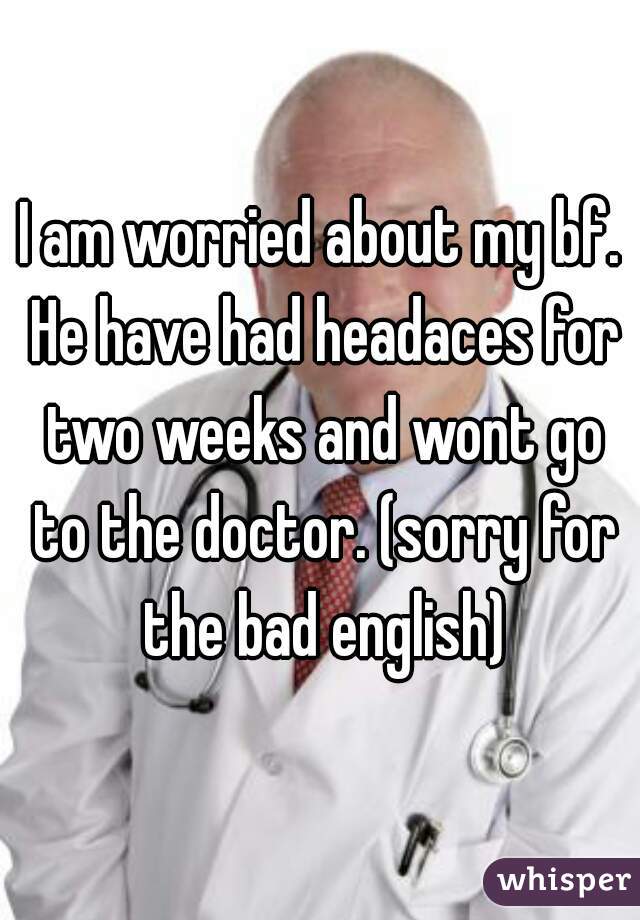 I am worried about my bf. He have had headaces for two weeks and wont go to the doctor. (sorry for the bad english)