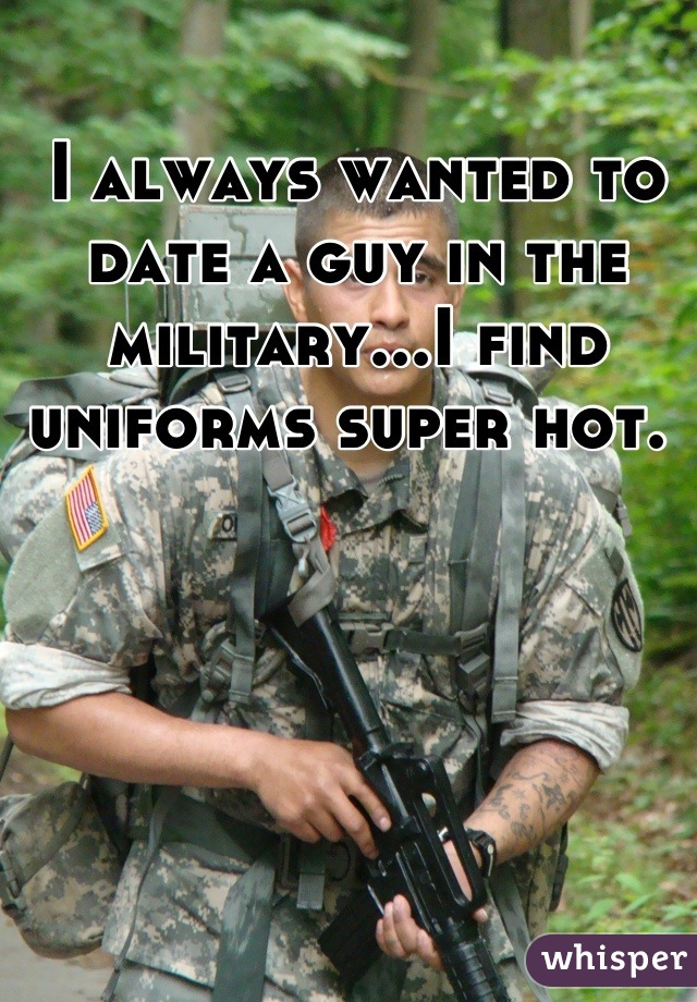 I always wanted to date a guy in the military...I find uniforms super hot. 