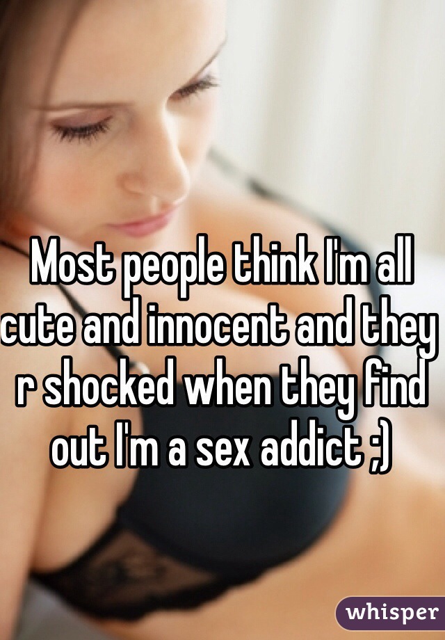 Most people think I'm all cute and innocent and they r shocked when they find out I'm a sex addict ;)