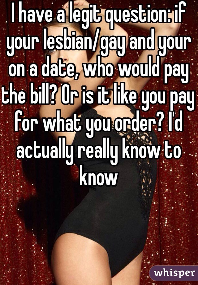 I have a legit question: if your lesbian/gay and your on a date, who would pay the bill? Or is it like you pay for what you order? I'd actually really know to know 
