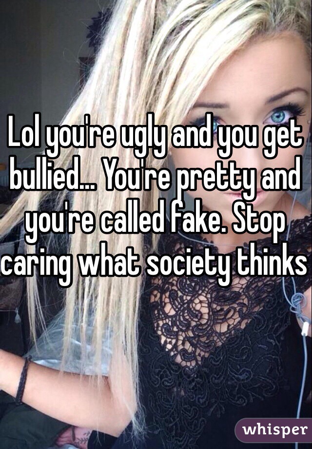Lol you're ugly and you get bullied... You're pretty and you're called fake. Stop caring what society thinks 