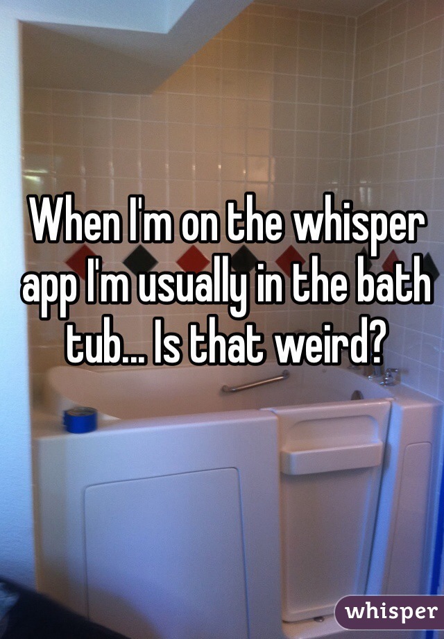 When I'm on the whisper app I'm usually in the bath tub... Is that weird?