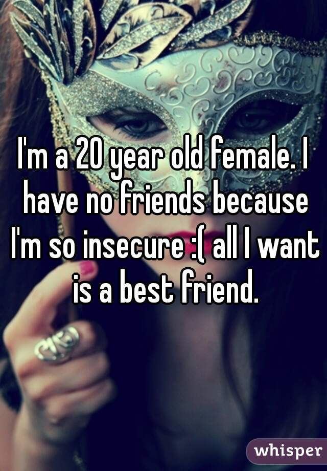 I'm a 20 year old female. I have no friends because I'm so insecure :( all I want is a best friend.