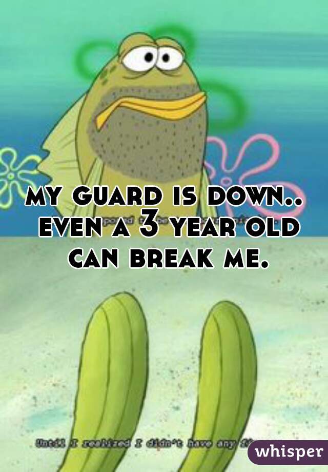 my guard is down.. even a 3 year old can break me.