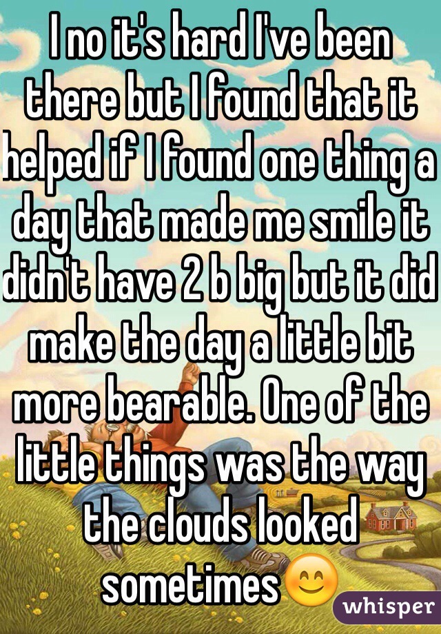 I no it's hard I've been there but I found that it helped if I found one thing a day that made me smile it didn't have 2 b big but it did make the day a little bit more bearable. One of the little things was the way the clouds looked sometimes😊