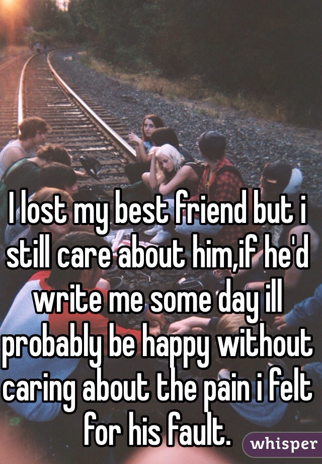 I lost my best friend but i still care about him,if he'd write me some day ill probably be happy without caring about the pain i felt for his fault. 