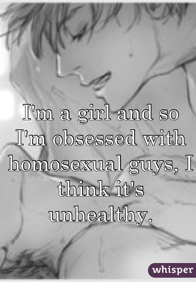 I'm a girl and so I'm obsessed with homosexual guys, I think it's unhealthy.