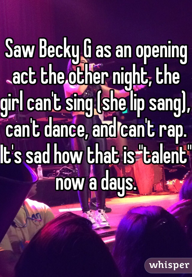 Saw Becky G as an opening act the other night, the girl can't sing (she lip sang), can't dance, and can't rap. It's sad how that is "talent" now a days. 