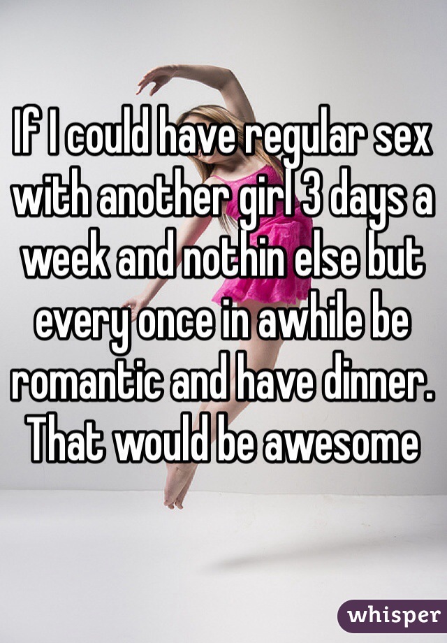 If I could have regular sex with another girl 3 days a week and nothin else but every once in awhile be romantic and have dinner. That would be awesome 