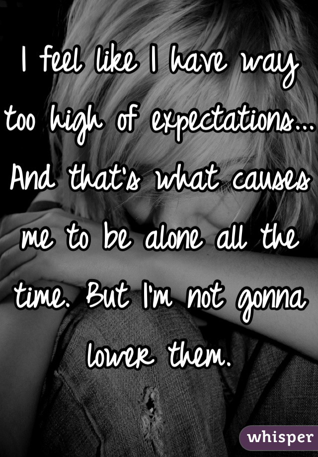 I feel like I have way too high of expectations... And that's what causes me to be alone all the time. But I'm not gonna lower them. 