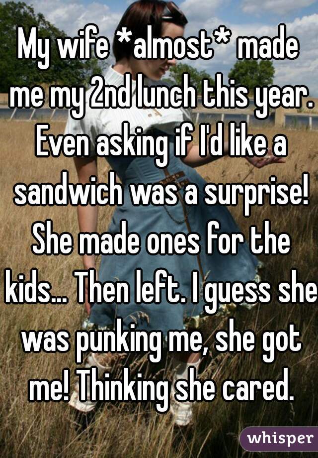 My wife *almost* made me my 2nd lunch this year. Even asking if I'd like a sandwich was a surprise! She made ones for the kids... Then left. I guess she was punking me, she got me! Thinking she cared.