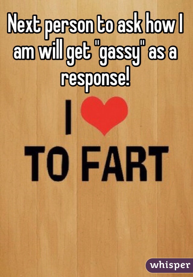 Next person to ask how I am will get "gassy" as a response! 