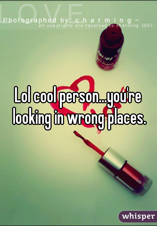 Lol cool person...you're looking in wrong places.