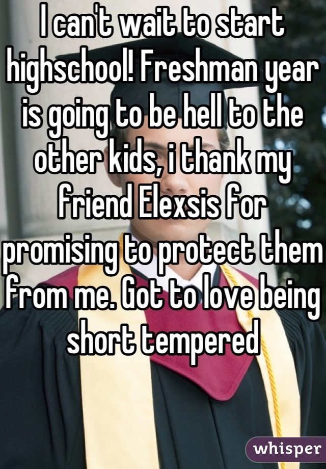 I can't wait to start highschool! Freshman year is going to be hell to the other kids, i thank my friend Elexsis for promising to protect them from me. Got to love being short tempered